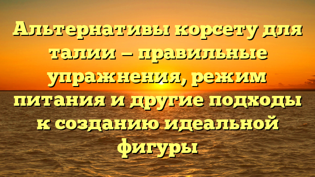 Альтернативы корсету для талии — правильные упражнения, режим питания и другие подходы к созданию идеальной фигуры