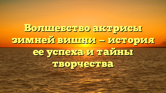 Волшебство актрисы зимней вишни — история ее успеха и тайны творчества