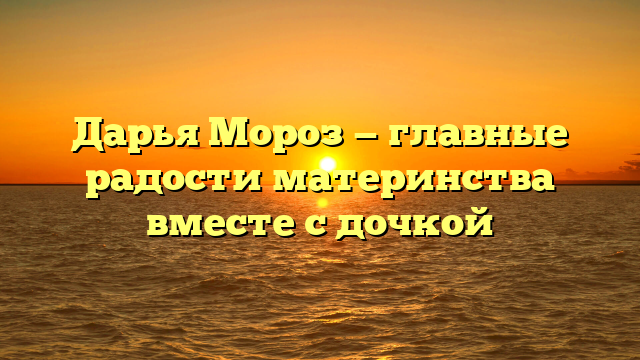 Дарья Мороз — главные радости материнства вместе с дочкой