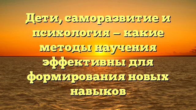 Дети, саморазвитие и психология — какие методы научения эффективны для формирования новых навыков