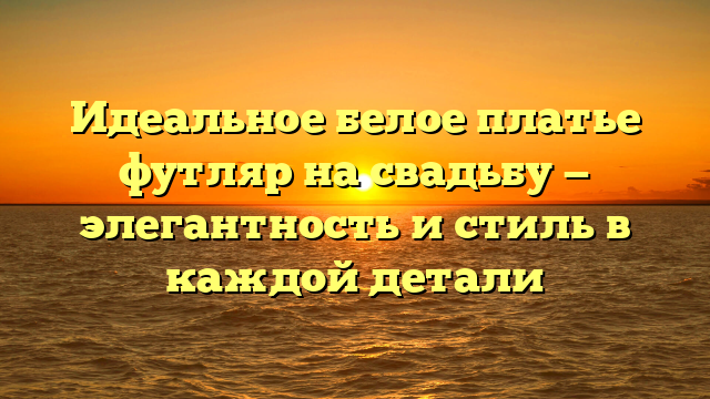 Идеальное белое платье футляр на свадьбу — элегантность и стиль в каждой детали