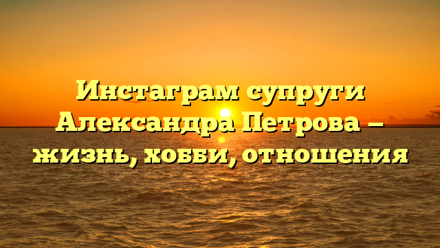 Инстаграм супруги Александра Петрова — жизнь, хобби, отношения