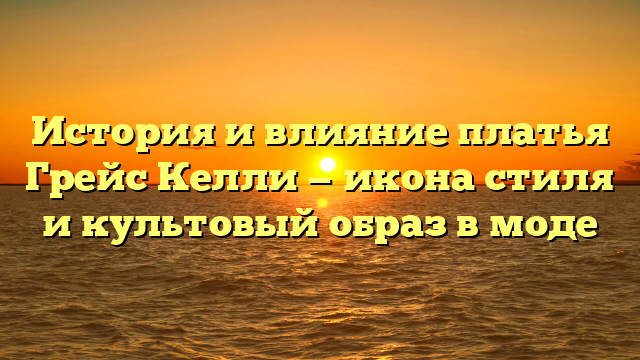 История и влияние платья Грейс Келли — икона стиля и культовый образ в моде