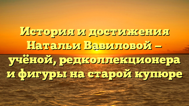 История и достижения Натальи Вавиловой — учёной, редколлекционера и фигуры на старой купюре