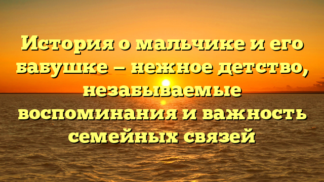 История о мальчике и его бабушке — нежное детство, незабываемые воспоминания и важность семейных связей