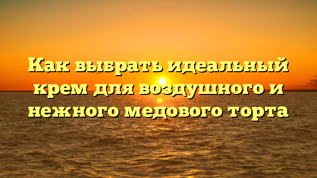 Как выбрать идеальный крем для воздушного и нежного медового торта