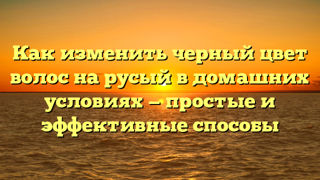 Как изменить черный цвет волос на русый в домашних условиях — простые и эффективные способы