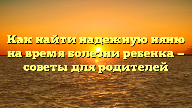 Как найти надежную няню на время болезни ребенка — советы для родителей
