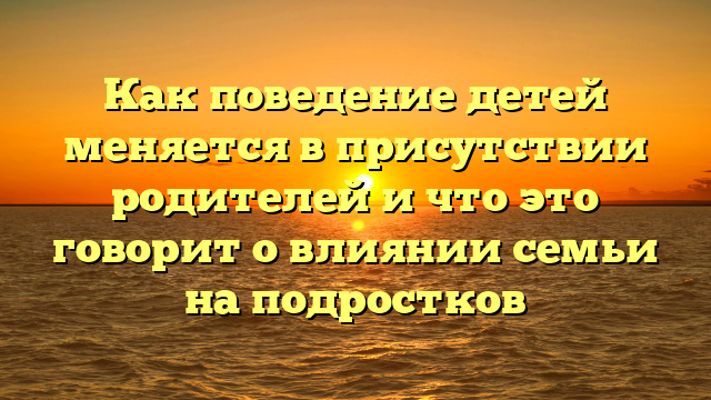 Как поведение детей меняется в присутствии родителей и что это говорит о влиянии семьи на подростков