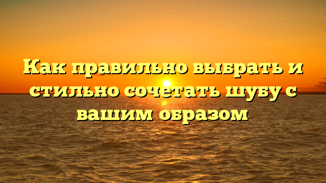 Как правильно выбрать и стильно сочетать шубу с вашим образом