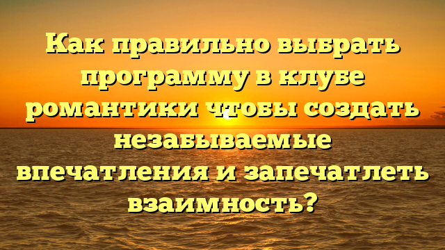 Как правильно выбрать программу в клубе романтики чтобы создать незабываемые впечатления и запечатлеть взаимность?