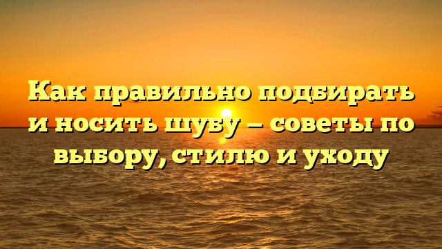 Как правильно подбирать и носить шубу — советы по выбору, стилю и уходу