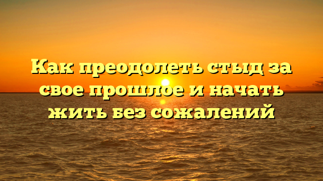 Как преодолеть стыд за свое прошлое и начать жить без сожалений