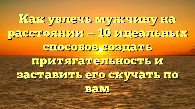 Как увлечь мужчину на расстоянии — 10 идеальных способов создать притягательность и заставить его скучать по вам