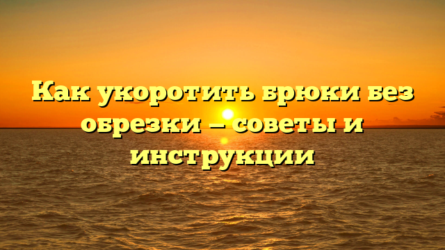 Как укоротить брюки без обрезки — советы и инструкции