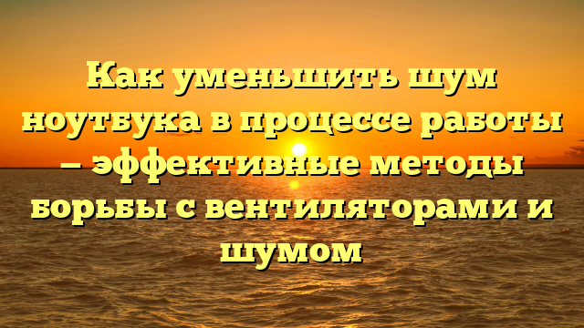 Как уменьшить шум ноутбука в процессе работы — эффективные методы борьбы с вентиляторами и шумом