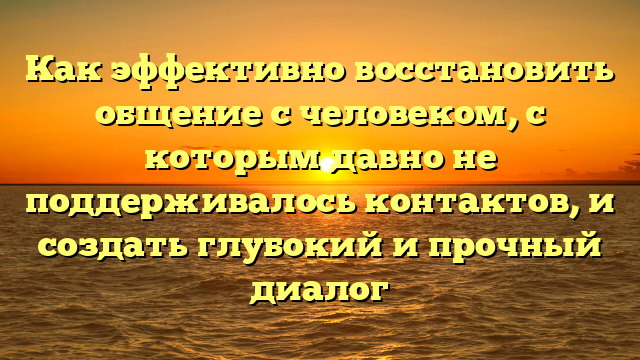 Как эффективно восстановить общение с человеком, с которым давно не поддерживалось контактов, и создать глубокий и прочный диалог