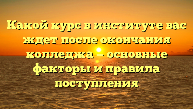 Какой курс в институте вас ждет после окончания колледжа — основные факторы и правила поступления