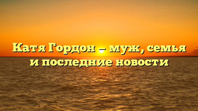 Катя Гордон — муж, семья и последние новости