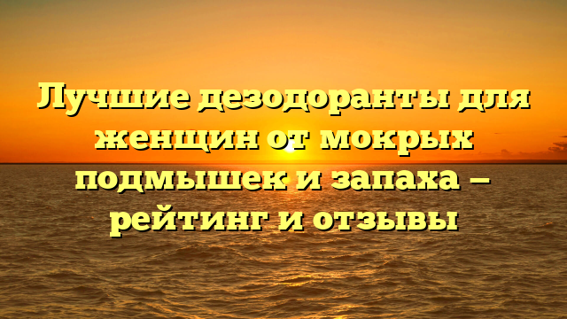 Лучшие дезодоранты для женщин от мокрых подмышек и запаха — рейтинг и отзывы