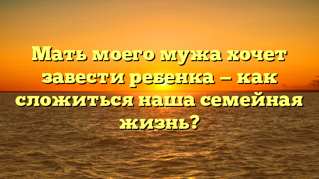Мать моего мужа хочет завести ребенка — как сложиться наша семейная жизнь?