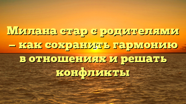 Милана стар с родителями — как сохранить гармонию в отношениях и решать конфликты