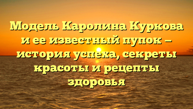 Модель Каролина Куркова и ее известный пупок — история успеха, секреты красоты и рецепты здоровья