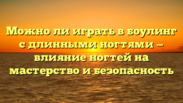 Можно ли играть в боулинг с длинными ногтями — влияние ногтей на мастерство и безопасность