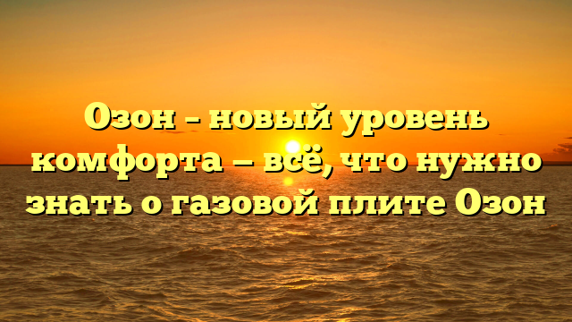 Озон – новый уровень комфорта — всё, что нужно знать о газовой плите Озон