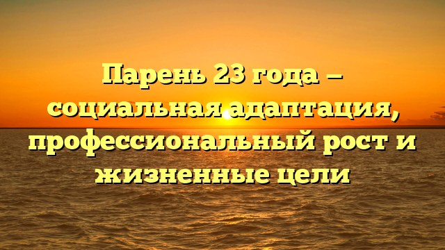 Парень 23 года — социальная адаптация, профессиональный рост и жизненные цели