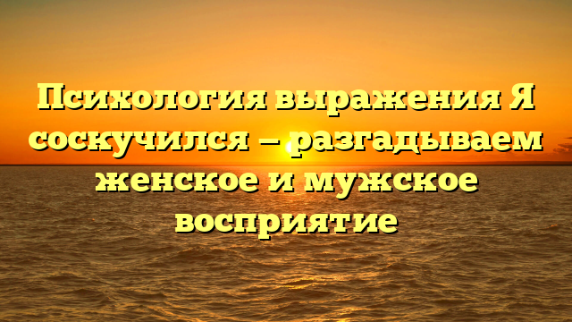 Психология выражения Я соскучился — разгадываем женское и мужское восприятие