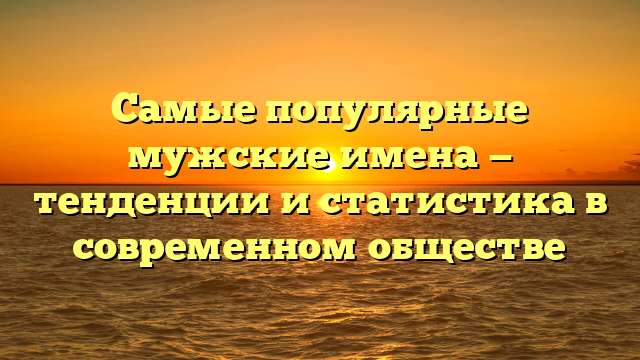 Самые популярные мужские имена — тенденции и статистика в современном обществе