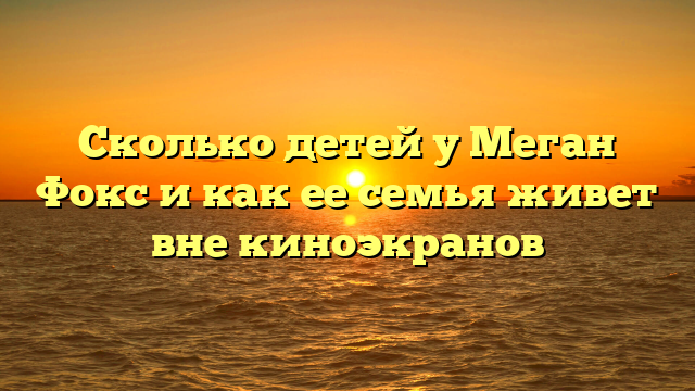 Сколько детей у Меган Фокс и как ее семья живет вне киноэкранов