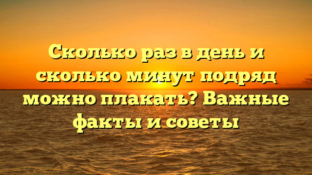 Сколько раз в день и сколько минут подряд можно плакать? Важные факты и советы