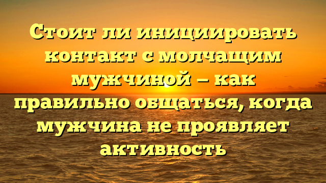 Стоит ли инициировать контакт с молчащим мужчиной — как правильно общаться, когда мужчина не проявляет активность