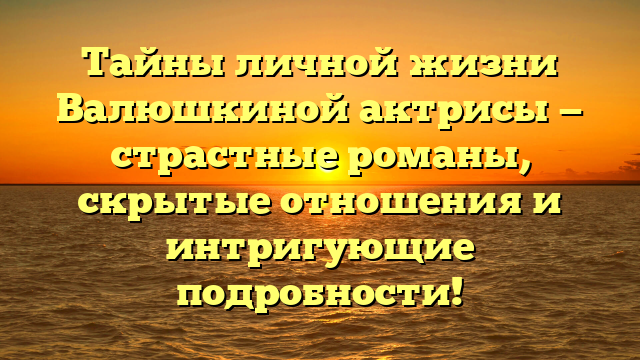 Тайны личной жизни Валюшкиной актрисы — страстные романы, скрытые отношения и интригующие подробности!