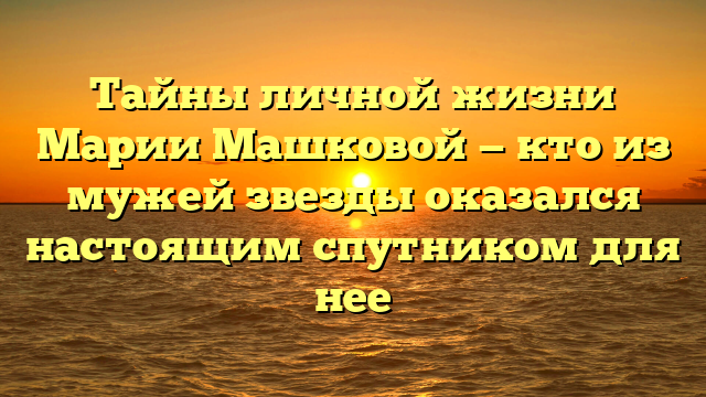 Тайны личной жизни Марии Машковой — кто из мужей звезды оказался настоящим спутником для нее