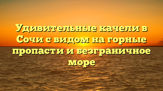 Удивительные качели в Сочи с видом на горные пропасти и безграничное море