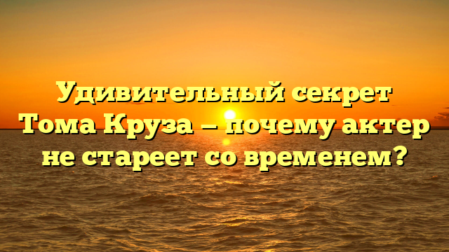 Удивительный секрет Тома Круза — почему актер не стареет со временем?