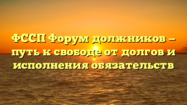 ФССП Форум должников — путь к свободе от долгов и исполнения обязательств