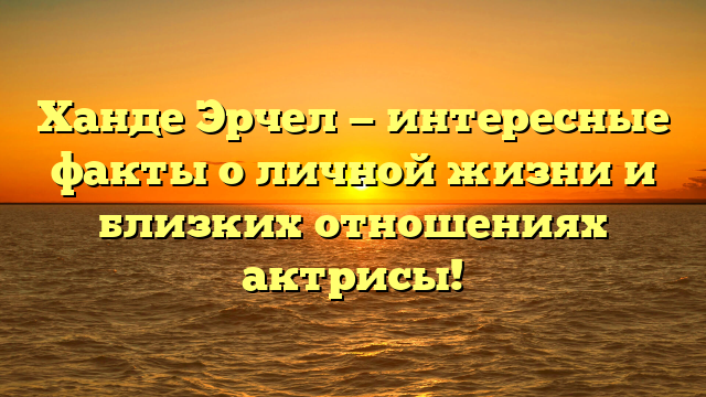 Ханде Эрчел — интересные факты о личной жизни и близких отношениях актрисы!