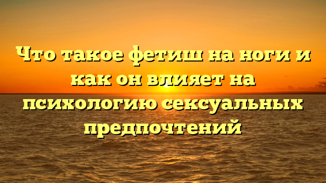 Что такое фетиш на ноги и как он влияет на психологию сексуальных предпочтений