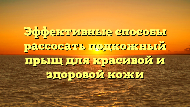 Эффективные способы рассосать подкожный прыщ для красивой и здоровой кожи