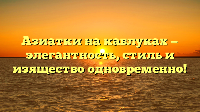 Азиатки на каблуках — элегантность, стиль и изящество одновременно!
