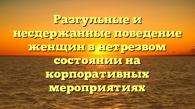 Разгульные и несдержанные поведение женщин в нетрезвом состоянии на корпоративных мероприятиях