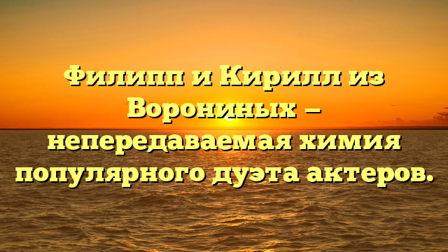 Филипп и Кирилл из Ворониных — непередаваемая химия популярного дуэта актеров.