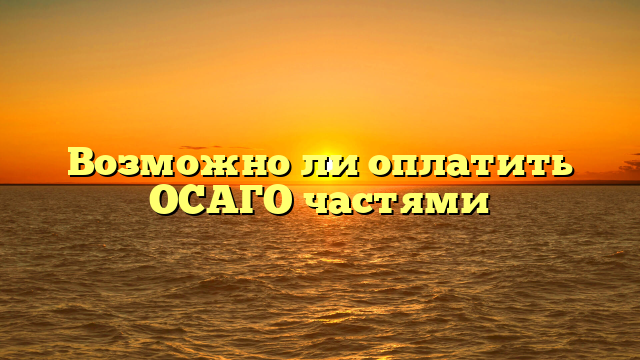 Возможно ли оплатить ОСАГО частями