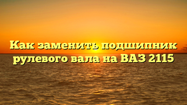 Как заменить подшипник рулевого вала на ВАЗ 2115