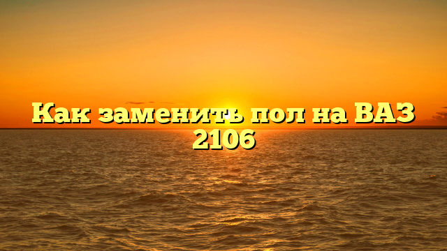 Как заменить пол на ВАЗ 2106