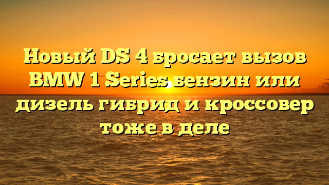 Новый DS 4 бросает вызов BMW 1 Series бензин или дизель гибрид и кроссовер тоже в деле